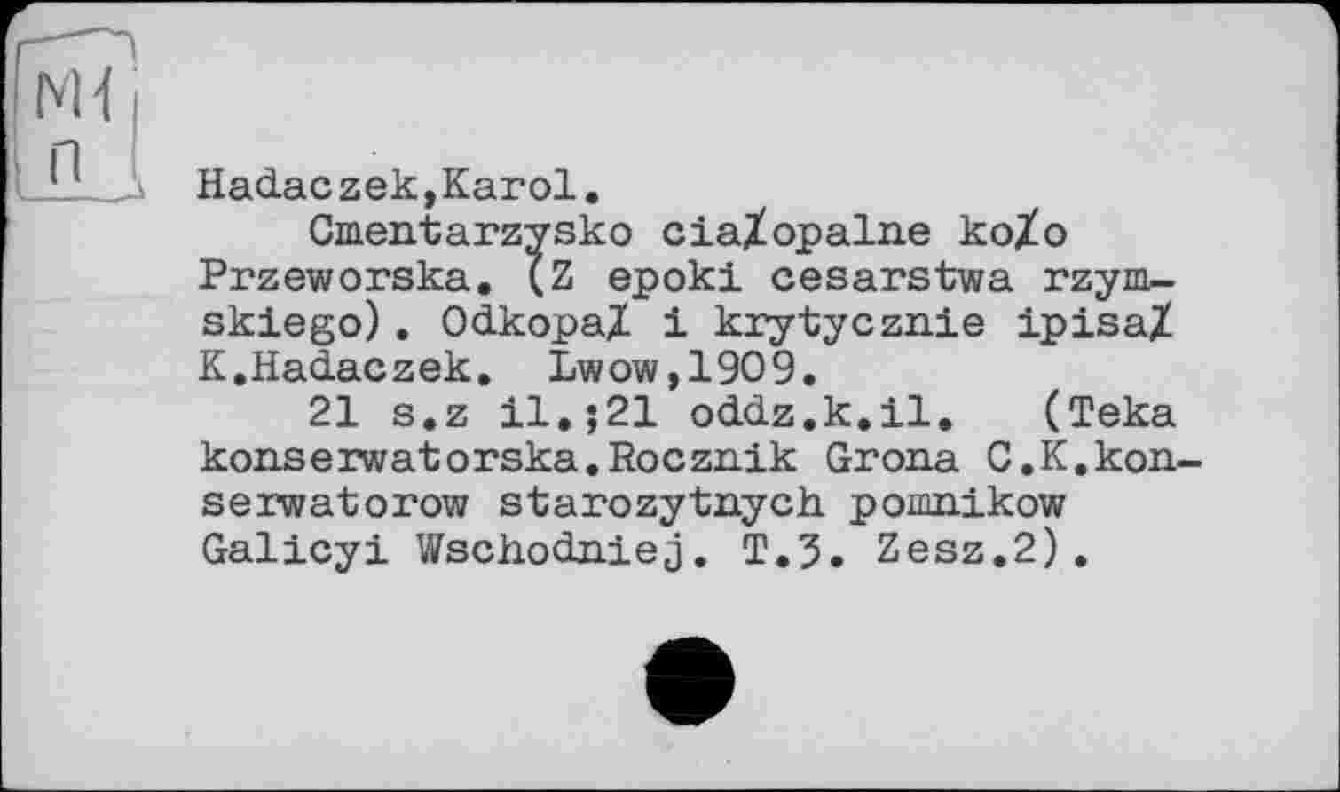 ﻿Hadaczek,Karol.
Cmentarzysko ciaXopalne koXo Przeworska. ÇZ epoki cesarstwa rzym-skiego). Odkopal і krytycznie ipisa/ K.Hadaczek. Lwow,1909.
21 s.z il,;21 oddz.k.il. (Teka kon.serwatorska.Roczn.ik Grona C.K.kon-serwatorow starozytnych pomnikow Galicyi Wschodniej. T.3. Zesz.2).